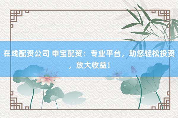 在线配资公司 申宝配资：专业平台，助您轻松投资，放大收益！