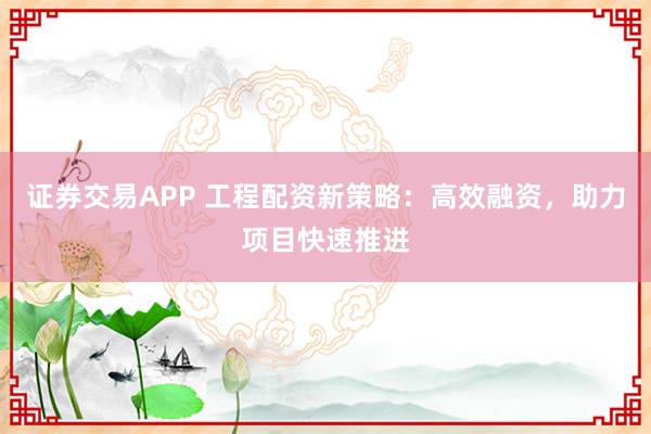 证券交易APP 工程配资新策略：高效融资，助力项目快速推进