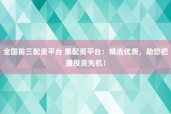 全国前三配资平台 票配资平台：精选优质，助您把握投资先机！
