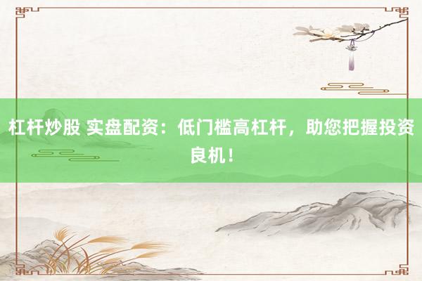 杠杆炒股 实盘配资：低门槛高杠杆，助您把握投资良机！