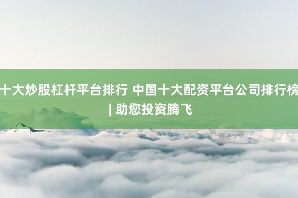 十大炒股杠杆平台排行 中国十大配资平台公司排行榜 | 助您投资腾飞