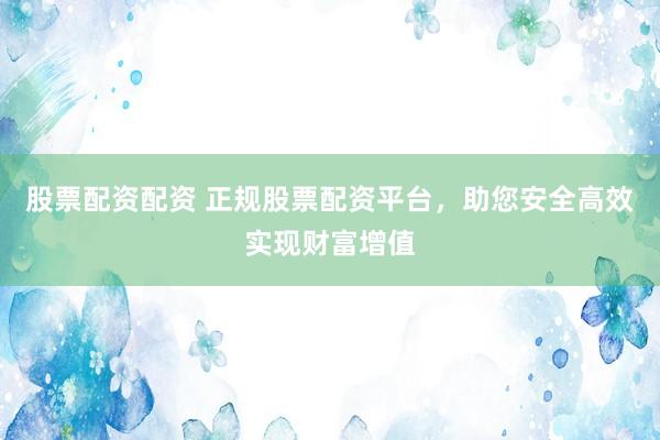 股票配资配资 正规股票配资平台，助您安全高效实现财富增值