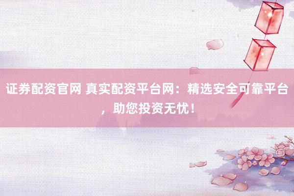 证券配资官网 真实配资平台网：精选安全可靠平台，助您投资无忧！