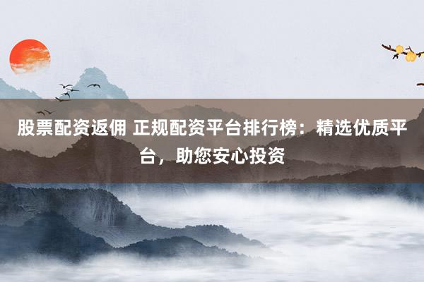 股票配资返佣 正规配资平台排行榜：精选优质平台，助您安心投资