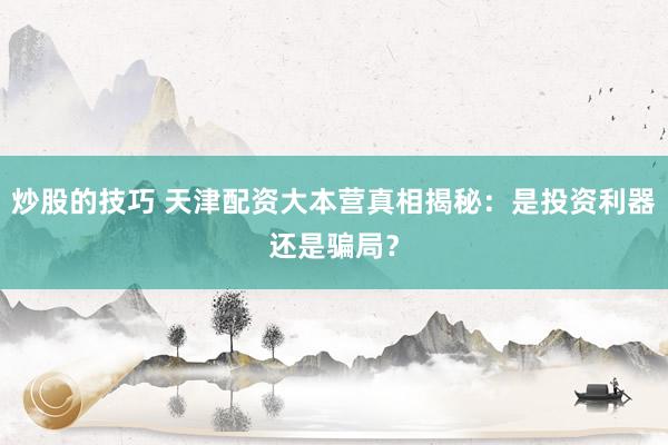 炒股的技巧 天津配资大本营真相揭秘：是投资利器还是骗局？