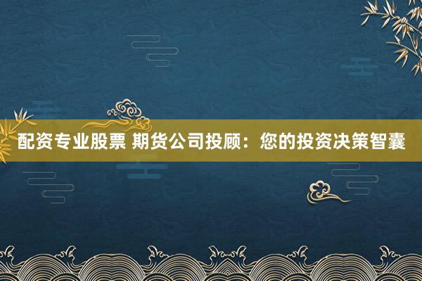 配资专业股票 期货公司投顾：您的投资决策智囊