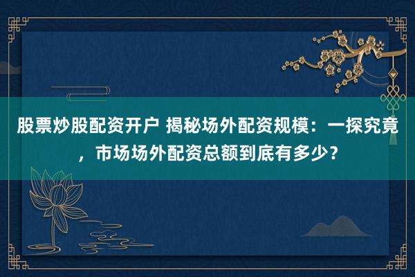 股票炒股配资开户 揭秘场外配资规模:一探究竟,市场场外配资总额到底有多少?