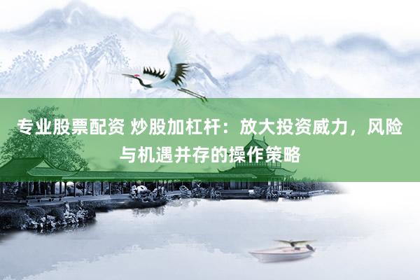 专业股票配资 炒股加杠杆：放大投资威力，风险与机遇并存的操作策略
