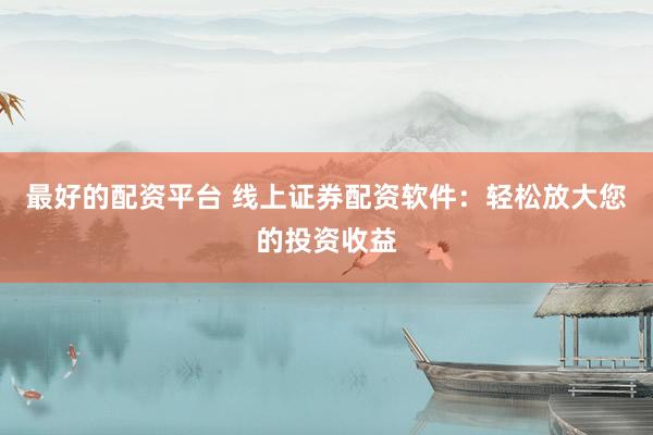 最好的配资平台 线上证券配资软件：轻松放大您的投资收益