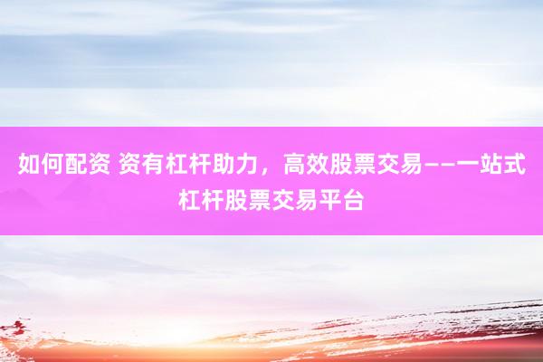如何配资 资有杠杆助力，高效股票交易——一站式杠杆股票交易平台