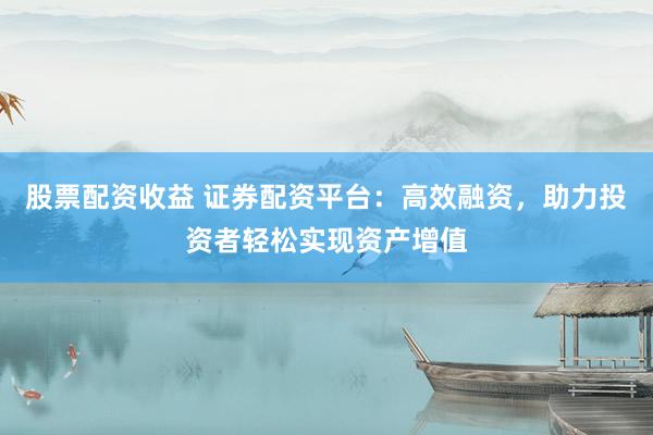 股票配资收益 证券配资平台：高效融资，助力投资者轻松实现资产增值