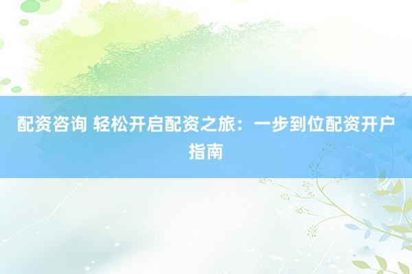 配资咨询 轻松开启配资之旅：一步到位配资开户指南