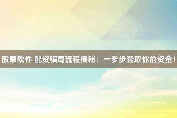 股票软件 配资骗局流程揭秘：一步步套取你的资金！