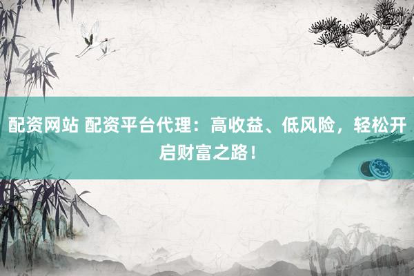 配资网站 配资平台代理：高收益、低风险，轻松开启财富之路！