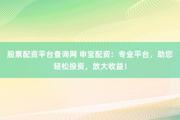 股票配资平台查询网 申宝配资：专业平台，助您轻松投资，放大收益！