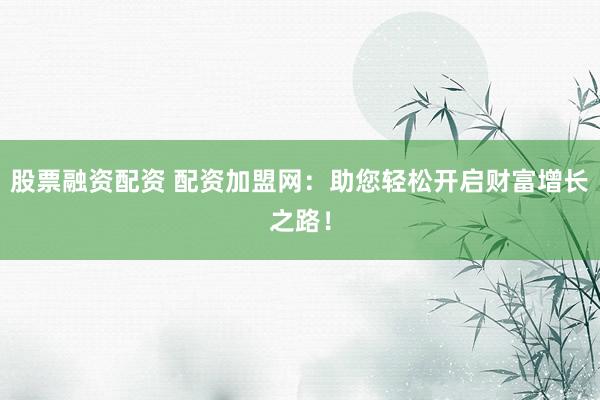 股票融资配资 配资加盟网：助您轻松开启财富增长之路！