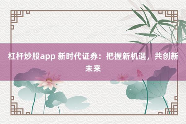 杠杆炒股app 新时代证券：把握新机遇，共创新未来