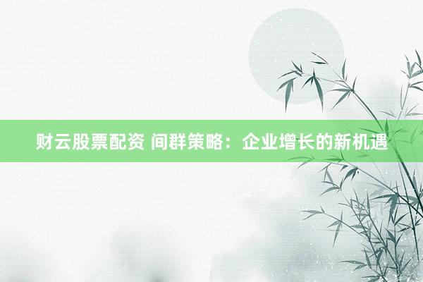 财云股票配资 间群策略：企业增长的新机遇