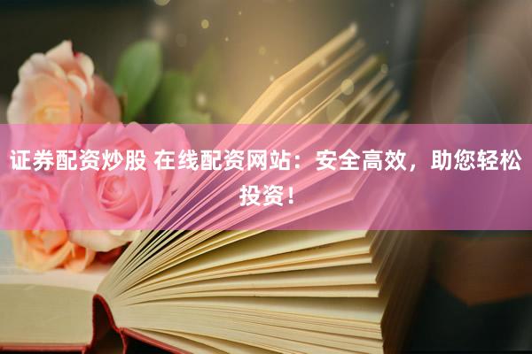 证券配资炒股 在线配资网站：安全高效，助您轻松投资！
