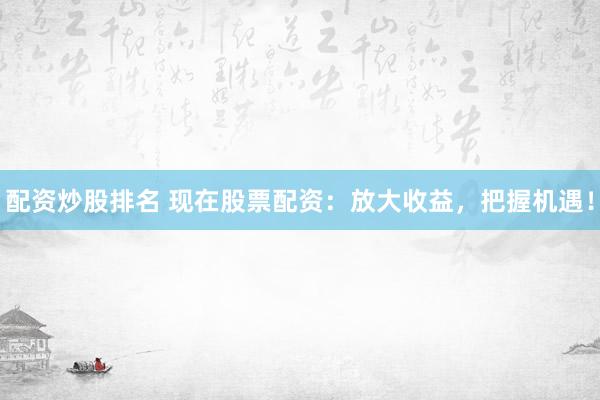 配资炒股排名 现在股票配资：放大收益，把握机遇！