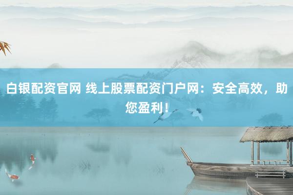 白银配资官网 线上股票配资门户网:安全高效,助您盈利!