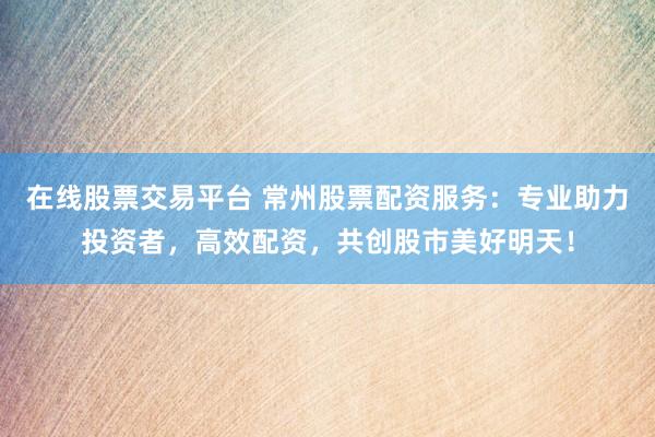 在线股票交易平台 常州股票配资服务：专业助力投资者，高效配资，共创股市美好明天！
