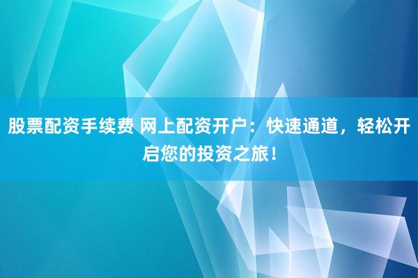 股票配资手续费 网上配资开户：快速通道，轻松开启您的投资之旅！