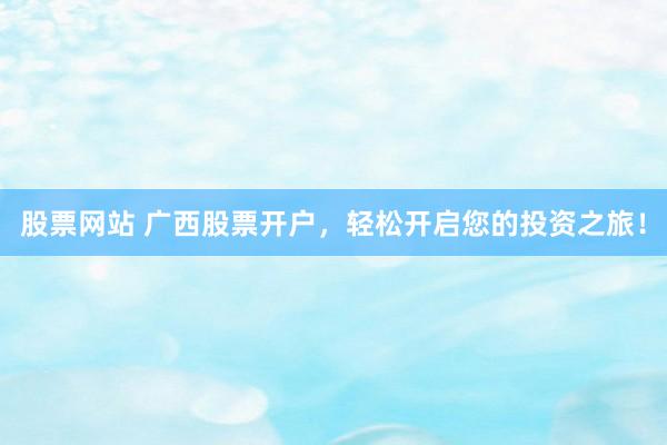股票网站 广西股票开户，轻松开启您的投资之旅！