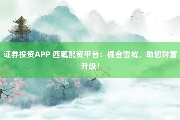 证券投资APP 西藏配资平台：掘金雪域，助您财富升级！